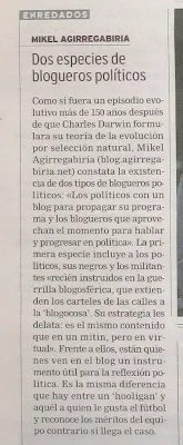 Dos especies de blogueros políticos. Como si fuera un episodio evolutivo más de 150 años después de que Charles Darwin formulara su teoría de la evolución, Mikel Agirregabiria (blog.agirregabiria.net) constata la existencia de dos tipos de blogueros políticos: Los políticos con un blog para propagar su programa y los blogueros que aprovechan el momento para hablar y progresar en política. La primera especie incluye a los políticos, sus negros y los militantes recién instruidos en la guerrilla blogosgérica, que extienden los carteles de las calles a la blogocosa. Su estrategia les delata: es el mismo contenido que en un mitin, pero en virtual. Frente a ellos, están quienes ven el el blog un instrumento útil para la reflexión política. Es la misma diferencia que hay entre un 'hooligan' y aquel a quien le gusta el fútbol y reconoce los méritos del equipo contrario si llega el caso.