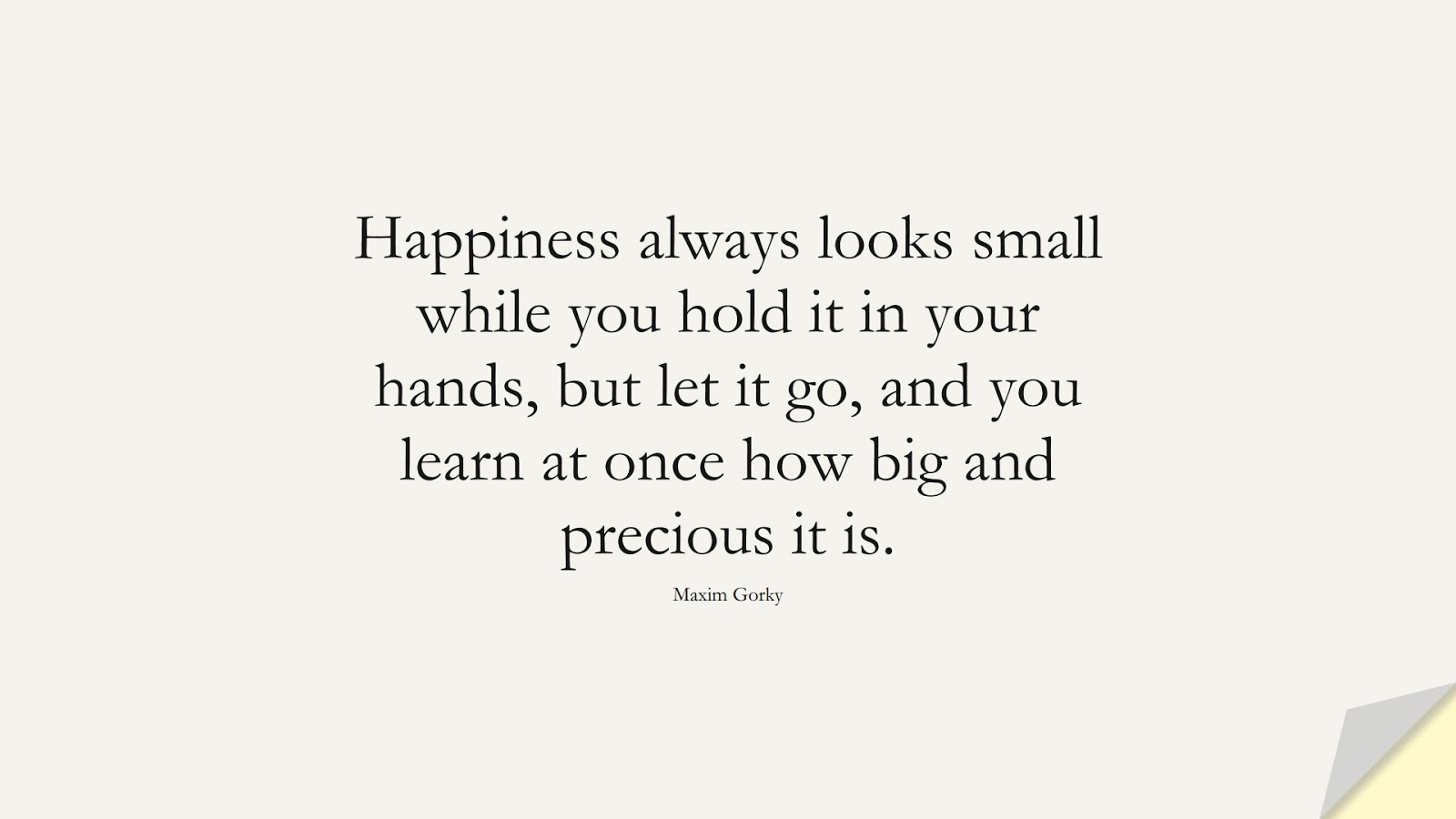 Happiness always looks small while you hold it in your hands, but let it go, and you learn at once how big and precious it is. (Maxim Gorky);  #HappinessQuotes