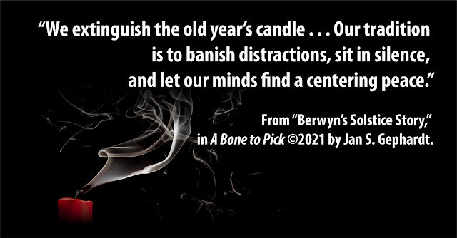 “We extinguish the old year’s candle . . . Our tradition is to banish distractions, sit in silence, and let our minds find a centering peace.” – From “Berwyn’s Solstice Story,” in “A Bone to Pick” ©2021 by Jan S. Gephardt. Smoke from a blown-out red candle at lower left drifts upward and to the right on a black background.