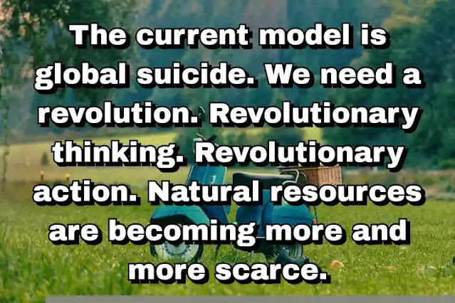 "The current model is global suicide. We need a revolution. Revolutionary thinking. Revolutionary action. Natural resources are becoming more and more scarce." ~ Ban Ki-moon