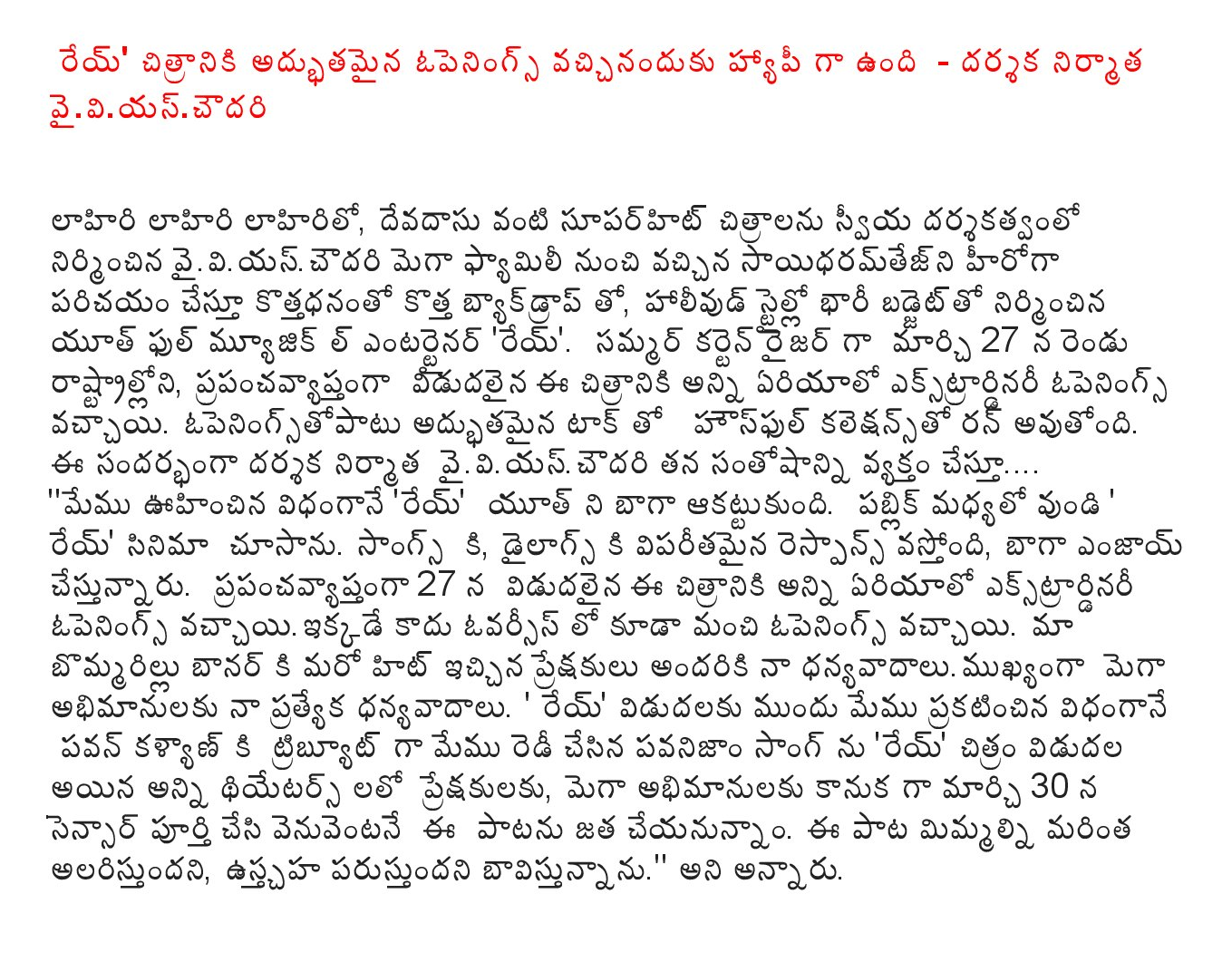  'Rey' film received excellent opening is happy - director, producer vaiviyascaudari  Lahiri Lahiri Lahiri Lo, superhit films like Devdas come from a family of self-directed mega-built vaiviyascaudari sayidharamtejni movie exposing the kottadhananto new Backdrop, with a big budget Hollywood style, built by the youth music entertainer l 'Rey'. On March 27, the two states as a curtain-raiser for summer, the area around the extraordinary opening of the film has been released. Openingstopatu Housefull collection is being run with excellent tack. Expressing his happiness on the occasion, director, producer vaiviyascaudari .... "As we expected, 'Rey' youth impressed. The public has the center of the 'Rey' I saw the movie. Songs, to the tremendous response to the Dialogues is coming, are enjoyed throughout the world. The film was released on April 27 in the area of ​​Extraordinary opening overseas is not vaccayiikkade have a good opening. Our Bommarillu banner another hit to the audience, my special thanks to all my fans dhanyavadalumukhyanga Mega. 'Rey' pre-release, we will announce that we have made in the same way as Pawan pavanijam Tribute Song 'Rey' was released in movie theaters all In the audience, as a gift to the fans of the mega-by on March 30, immediately after the completion of the sensor to be attached to this song. The song, the more you attract, usctaha would think. " Is going to be