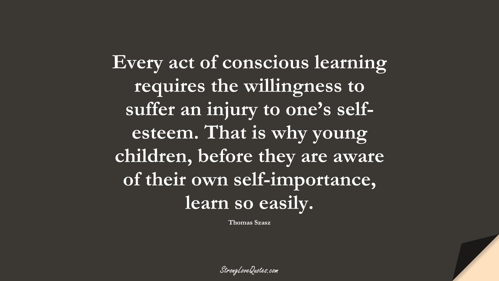 Every act of conscious learning requires the willingness to suffer an injury to one’s self-esteem. That is why young children, before they are aware of their own self-importance, learn so easily. (Thomas Szasz);  #EducationQuotes