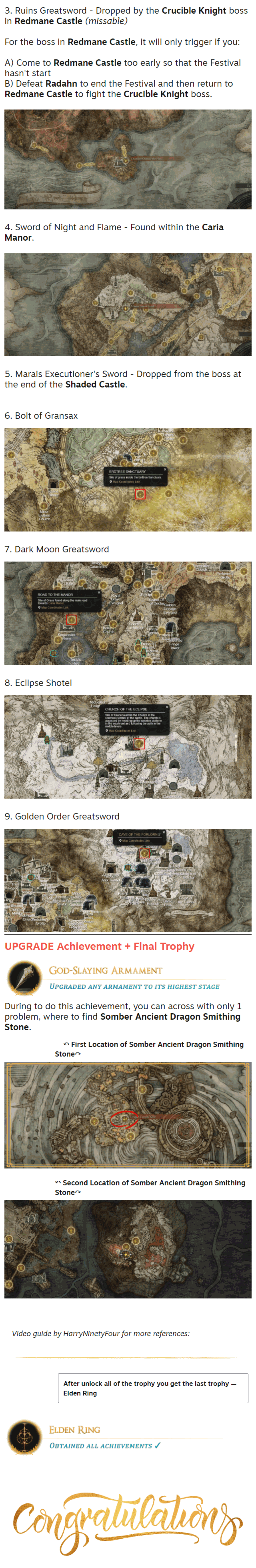 3. Ruins Greatsword - Dropped by the Crucible Knight boss in Redmane Castle (missable)  For the boss in Redmane Castle, it will only trigger if you:  A) Come to Redmane Castle too early so that the Festival hasn't start B) Defeat Radahn to end the Festival and then return to Redmane Castle to fight the Crucible Knight boss.  ⠀⠀⠀⠀⠀⠀⠀⠀⠀⠀⠀⠀⠀⠀⠀⠀⠀⠀⠀⠀⠀⠀⠀⠀ 4. Sword of Night and Flame - Found within the Caria Manor.  ⠀⠀⠀⠀⠀⠀⠀⠀⠀⠀⠀⠀⠀⠀⠀⠀⠀⠀⠀⠀⠀⠀⠀⠀ 5. Marais Executioner's Sword - Dropped from the boss at the end of the Shaded Castle.  ⠀⠀⠀⠀⠀⠀⠀⠀⠀⠀⠀⠀⠀⠀⠀⠀⠀⠀⠀⠀⠀⠀⠀⠀ 6. Bolt of Gransax   7. Dark Moon Greatsword   8. Eclipse Shotel   9. Golden Order Greatsword  UPGRADE Achievement + Final Trophy During to do this achievement, you can across with only 1 problem, where to find Somber Ancient Dragon Smithing Stone.     ↶ First Location of Somber Ancient Dragon Smithing Stone↷  ↶ Second Location of Somber Ancient Dragon Smithing Stone↷⠀⠀⠀ ⠀⠀⠀⠀⠀⠀⠀⠀⠀⠀⠀⠀⠀⠀⠀⠀⠀⠀⠀⠀⠀⠀⠀⠀⠀⠀⠀⠀⠀⠀⠀⠀⠀⠀⠀⠀⠀⠀⠀⠀⠀⠀⠀⠀⠀⠀⠀⠀⠀⠀⠀⠀⠀⠀⠀⠀⠀ Video guide by HarryNinetyFour for more references:   After unlock all of the trophy you get the last trophy — Elden Ring