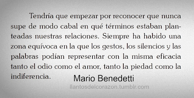 "Tendría que empezar por reconocer que nunca supe de modo cabal en qué términos estaban planteadas nuestras relaciones. Siempre ha habido una zona equívoca en la que los gestos, los silencios y las palabras podían representar con la misma eficacia tanto el odio como el amor, tanto la piedad como la indiferencia." Mario Benedetti