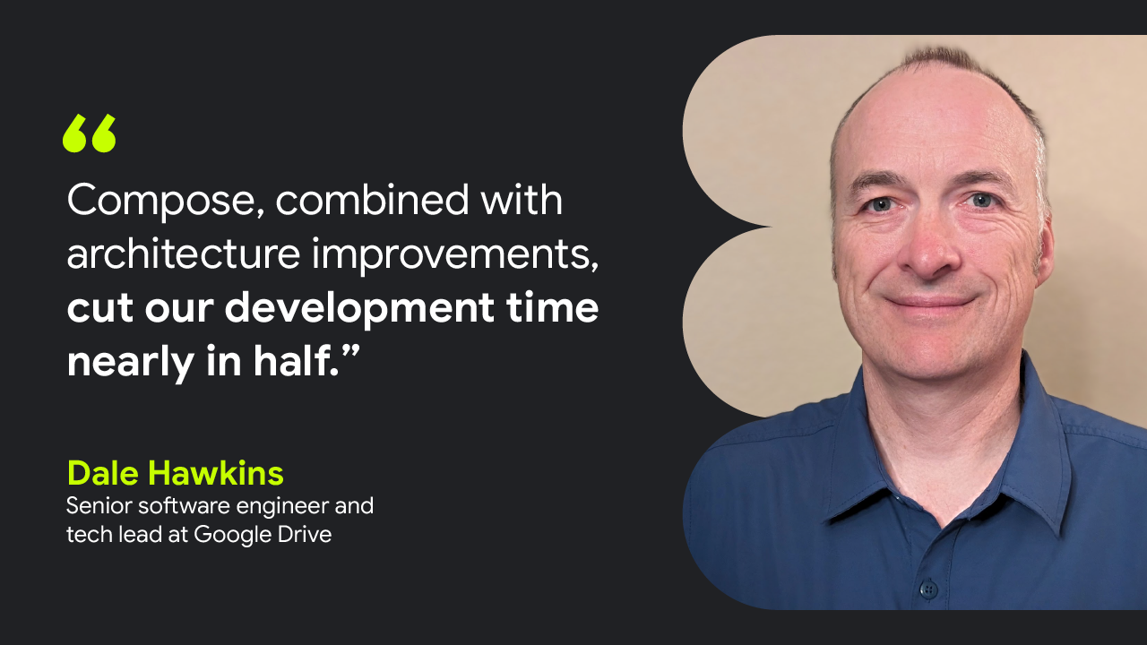 Compose, combined with architecture improvements, cut our development time nearly in half.” — Dale Hawkins, Senior software engineer and tech lead at Google Drive