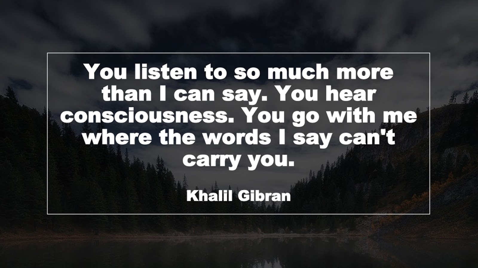 You listen to so much more than I can say. You hear consciousness. You go with me where the words I say can't carry you. (Khalil Gibran)