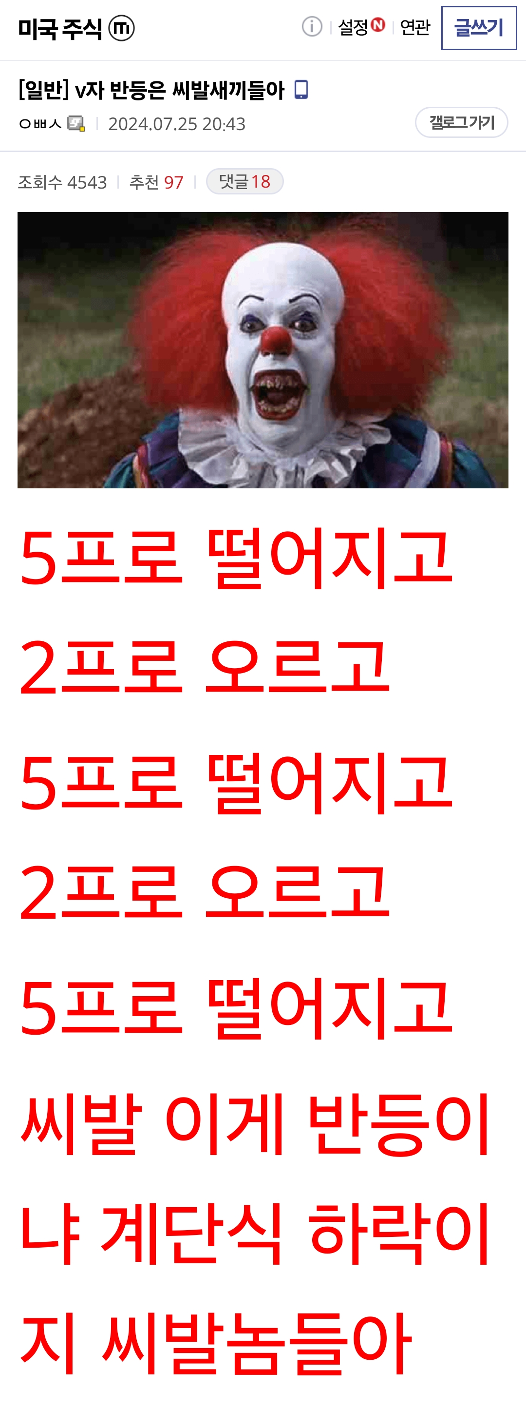 [일반] v자 반등은 씨발새끼들아 ㅇㅃㅅ갤로그로 이동합니다. 2024.07.25 20:43:51조회 4542 추천 97 댓글 18 3ea9df25eec72beb3cef84e14686756fe3b87beb3037e4d399fa964150ec5581d44e75bca172eca1e4ee24 5프로 떨어지고 2프로 오르고 5프로 떨어지고 2프로 오르고 5프로 떨어지고 2프로 오르고 5프로 떨어지고 씨발 이게 반등이냐 계단식 하락이지 씨발놈들아