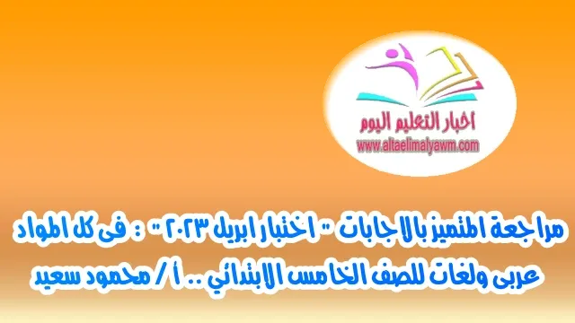 مراجعة المتميز بالاجابات  " اختبار ابريل 2023 "  :  فى كل المواد عربى ولغات للصف الخامس الابتدائي ..  أ / محمود سعيد