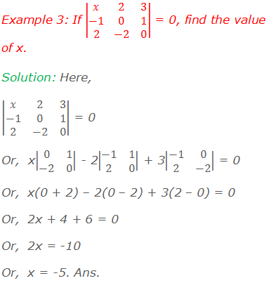 Example 3: If |■(x&2&3@-1&0&1@2&-2&0)| = 0, find the value of x. Solution: Here, |■(x&2&3@-1&0&1@2&-2&0)| = 0 Or,  x|■(0&1@-2&0)| - 2|■(-1&1@2&0)| + 3|■(-1&0@2&-2)| = 0 Or,  x(0 + 2) – 2(0 – 2) + 3(2 – 0) = 0 Or,  2x + 4 + 6 = 0 Or,  2x = -10 Or,  x = -5. Ans.