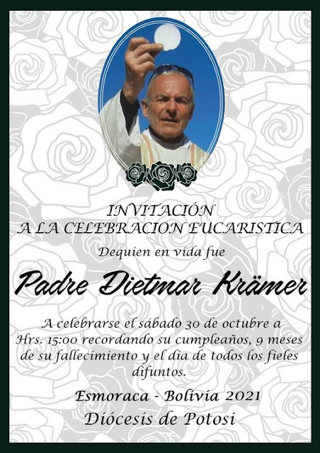 Messe für unseren lieben Freund Padre Dietmar Krämer CP4PG am 30. Oktober 2021 in der Pfarrkirche von Esmoraca Bolivien. Padre Dietmar ist am 28.01.2021 verstorben und ruht in der Pfarrkirche von Esmoraca. Die Stimme der Anden Dietmar CP4PG ist seit 28.01.2021 verstummt. Nach der Messe werden wir im Gedenken an Padre Dietmar dessen Geburtstag nachfeiern. Alle Besucher der Messe sind eingeladen. Erzählen sie mir von Wirken von Padre Dietmar. Misa para nuestro querido amigo el Padre Dietmar Krämer CP4PG el 30 de octubre de 2021 en la iglesia parroquial de Esmoraca Bolivia. Padre Dietmar falleció el 28.01.2021 y descansa en la iglesia parroquial de Esmoraca. La voz de los Andes Dietmar CP4PG ha guardado silencio desde el 28.01.2021. Después de la Misa celebraremos el cumpleaños del Padre Dietmar en la memoria. Todos los visitantes de la feria están invitados. Háblame de la obra del Padre Dietmar.