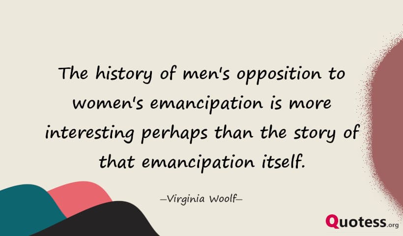 The history of men's opposition to women's emancipation is more interesting perhaps than the story of that emancipation itself. ― Virginia Woolf