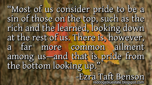 “Most of us consider pride to be a sin of those on the top, such as the rich and the learned, looking down at the rest of us. There is, however, a far more common ailment among us﻿—and that is pride from the bottom looking up.” -Ezra Taft Benson