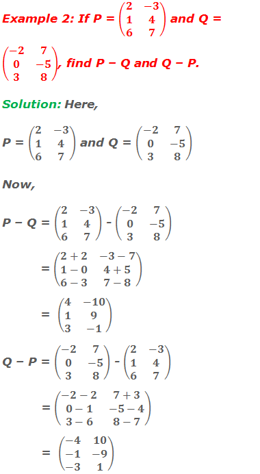 Example 2: If P = (■(2&-3@1&4@6&7)) and Q = (■(-2&7@0&-5@3&8)), find P – Q and Q – P. Solution: Here, P = (■(2&-3@1&4@6&7)) and Q = (■(-2&7@0&-5@3&8)) Now, P – Q = (■(2&-3@1&4@6&7)) - (■(-2&7@0&-5@3&8))            = (■(2+2&-3-7@1-0&4+5@6-3&7-8))            =  (■(4&-10@1&9@3&-1)) Q – P = (■(-2&7@0&-5@3&8)) - (■(2&-3@1&4@6&7))            = (■(-2-2&7+3@0-1&-5-4@3-6&8-7))            =  (■(-4&10@-1&-9@-3&1))