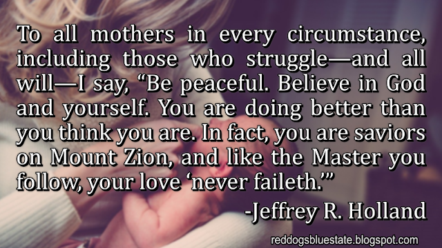 To all mothers in every circumstance, including those who struggle—and all will—I say, “Be peaceful. Believe in God and yourself. You are doing better than you think you are. In fact, you are saviors on Mount Zion, and like the Master you follow, your love ‘never faileth.’” -Jeffrey R. Holland