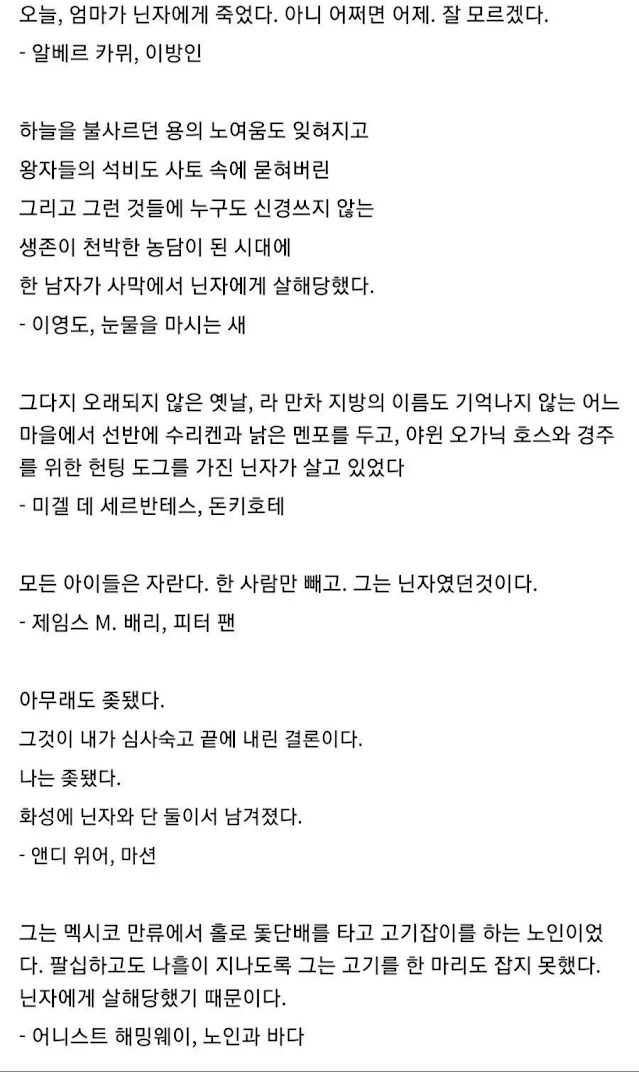 오늘, 엄마가 닌자에게 죽었다. 아니 어쩌면 어제. 잘 모르겠다. - 알베르 카뮈, 이방인 하늘을 불사르던 용의 노여움도 잊혀지고 왕자들의 석비도 사토 속에 묻혀버린 그리고 그런 것들에 누구도 신경쓰지 않는 생존이 천박한 농담이 된 시대에 한 남자가 사막에서 닌자에게 살해당했다. - 이영도, 눈물을 마시는 새 그다지 오래되지 않은 옛날, 라 만차 지방의 이름도 기억나지 않는 어느 마을에서 선반에 수리켄과 낡은 멘포를 두고, 야윈 오가닉 호스와 경주 를 위한 헌팅 도그를 가진 닌자가 살고 있었다 미겔 데 세르반테스, 돈키호테 모든 아이들은 자란다. 한 사람만 빼고. 그는 닌자였던것이다. - 제임스 M. 배리, 피터 팬 아무래도 좆됐다. 그것이 내가 심사숙고 끝에 내린 결론이다. 나는 좆됐다. 화성에 닌자와 단 둘이서 남겨졌다. - 앤디 위어, 마션 그는 멕시코 만류에서 홀로 돛단배를 타고 고기잡이를 하는 노인이었 다. 팔십하고도 나흘이 지나도록 그는 고기를 한 마리도 잡지 못했다. 닌자에게 살해당했기 때문이다. - 어니스트 해밍웨이, 노인과 바다