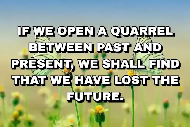 If we open a quarrel between past and present, we shall find that we have lost the future.