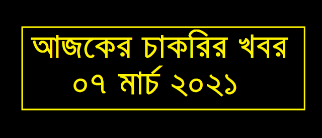 today job circular 07 March 2021 - আজকের চাকরির খবর ০৭ মার্চ ২০২১ - Ajker Chakrir Khobor 07-03-2021