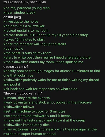 (Greentext joke post on Skinwalkers) Be me, paranoid young teen. Hear window break. Investigate the noise. "Oh darn, it's a skinwalker." Retreat upstairs to my room. Rather than call 911, I boot up my old 10 year old computer. Takes 15 minutes to start. Hear the monster walking up the stairs. Open up /x/. The beast is outside my room. Start to write the post then realize I need a related picture. The skinwalker enters my room, it has spotted me. Hastily browse through images for at least 10 minutes to find one that looks nice. Skinwalker patiently waits for me to finish writing my thread and post it. Sit back and wait for responses on what to do. "Throw a hotpocket at it." I mean, they are the experts. Walk downstairs and stick a hot pocket in the microwave. Skinwalker follows. Set the machine to cook for 3 minutes. We stand around awkwardly until it beeps. I take out the tasty snack and throw it at the creep. Skinwalker immediately dies. I am victorious, slow and steady wins the race against the murderous super human cannibal.