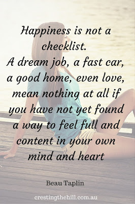 "Happiness is not a checklist. A dream job, a fast car, a good home, even love, mean nothing at all if you have not yet found a way to feel full and content in your own mind and heart." Beau Taplin