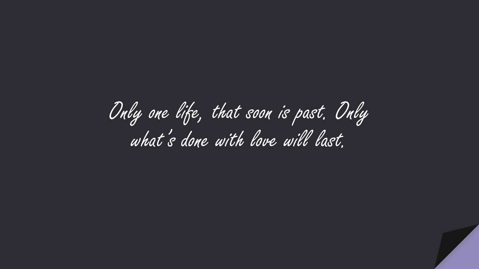 Only one life, that soon is past. Only what’s done with love will last.FALSE