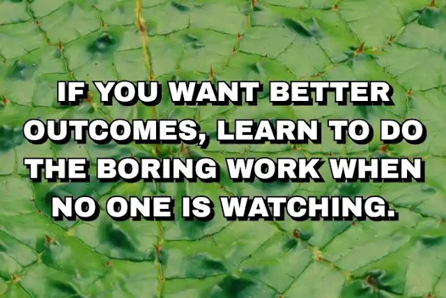 If you want better outcomes, learn to do the boring work when no one is watching.