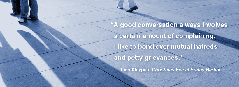 “A good conversation always involves a certain amount of complaining. I like to bond over mutual hatreds and petty grievances.” ― Lisa Kleypas, Christmas Eve at Friday Harbor