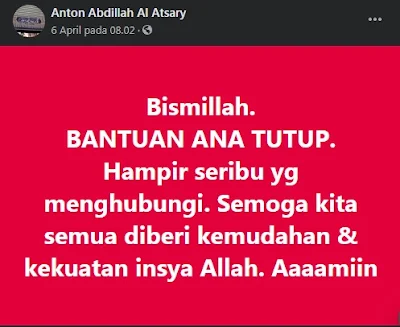 Alhamdulillah bini'matihi hatimu asshoolihaat di tengah-tengah wabah pandemi Covid-19 yang sedang melanda dunia dan khusunya Indonesia sekarang ini masih banyak orang-orang baik yang membantu mereka yang sangat membutuhkan dengan dana pribadi.    Diantara orang-orang baik tersebut adalah Ustadz Anton Abdillah Al-Atsary pemilik toko Kitab Dar Alamiyyah Jalan Jatipadang Utara No 28 RT 11 RW 02 Pasar Minggu Jakarta Selatan. Beliau mengumpulkan di akun facebooknya beberapa waktu lalu siapa yang tidak mempunyai bahan pokok dalam waktu 1-2 hari bisa mengajukan diri menerima bantuan.    Satu jam sejak status di Facebook tersebut di posting, tercatat lebih dari 1000 orang yang menghubungi Ustadz Anton Abdillah. Dari 1000 orang yang masuk tersebut di santuni berkisar 200.000- 1 juta rupiah per kepala keluarga, walau dominannya 250.000.    Kegiatan berbagi tersebut merupakan inisiatif pribadi ustadz Anton Abdillah Al-Atsary dan juga mengajak para Muhsinin donatur untuk bersinergi.    Bahkan setelah kegiatan donasi di tutup. Yang mengajukan bantuan setiap harinya selalu ada. Namun, beliau tidak memberikan bantuan tidak langsung mengajukan langsung turun, sesuai dengan Muhsinin donatur yang ada, bisa sehari, dua hari. Bahkan seminggu lebih. Jika tidak ada Muhsinin biasanya langsung di handle oleh Ustadz Anton Abdillah sendiri. Dengan mentransfer ke sekian orang yang mengajukan.    Beliau meminta yang mengajukan bantuan sifatnya mendesak untuk kebutuhan pangan makanan pokok sudah tidak ada dalam 1-2 hari. Bukan untuk persiapan beberapa minggu ke depan. Apalagi supaya bisa menabung untuk memenuhi kebutuhan lain.    Bagi para Muhsinin donatur yang berkenan memberikan bantuan bisa menghubungi Ustadz Anton Abdillah Al-Atsary.    Untuk yang mengajukan, Ustadz Anton Abdillah Al-Atsary berpesan sekalipun anda sedang di berhentikan dari pekerjaan, jika mendesak, tetap harus keluar rumah untuk mencari rejeki dengan memakai pakaian standar dimasa wabah pandemi Covid-19, jangan hanya nunggu diam saja di rumah. Beliau mengajak kita untuk saling bersinergi membantu di masa wabah pandemi Covid-19 ini, entah masih berapa lama kondisi seperti ini. Semoga Allah secepatnya mengangkat dan menghilangkan seluruh wabah pandemi Covid-19 ini. Aaaamiin yaa Robbal Al-Amin.