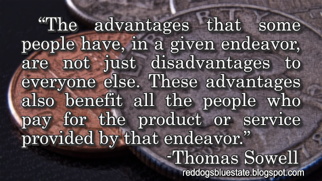 “The advantages that some people have, in a given endeavor, are not just disadvantages to everyone else. These advantages also benefit all the people who pay for the product or service provided by that endeavor.” -Thomas Sowell