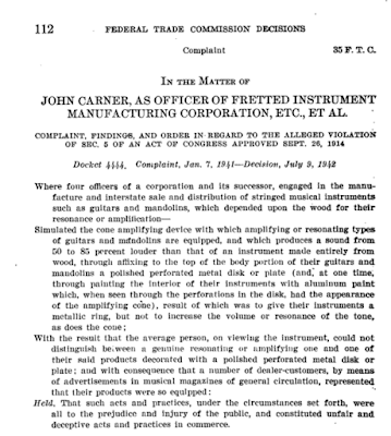 112  FEDERAL TRADE COMMISSION DECISIONS  Complaint 85 F. T. C.  IN THE MATTER OF JOHN CARNER, AS OFFICER OF FRETTED INSTRUMENT MANUFACTURING CORPORATION, ETC., ET AL. • COMPLAINT, FINDINGS, AND ORDER IN REGARD TO THE ALLEGED VIOLATION OF SEC. 6 OF AN ACT OF CONGRESS APPROVED SEPT. 26, 1914  Docket 4444. Complaint, Jan. 7. 1941-Deciaion, July 9, 1942  Where four officers of a corporation and its successor, engaged in the manu-facture and interstate sale and distribution of stringed musical instruments such as guitars and mandolins, which depended upon the wood for their resonance or amplification—Simulated the cone amplifying device with which amplifying or resonating types of guitars and mandolins are equipped, and which produces a sound from 50 to 85 percent louder than that of an instrument made entirely from wood, through affixing to the top of the body portion of their guitars and mandolins a polished perforated metal disk or plate (and, at one time, through painting the interior of their instruments with aluminum paint which, when seen through the perforations in the disk, had the appearance of the amplifying eine), result of which was to give their instruments a metallic ring, but not to increase the volume or resonance of the tone, as does the cone; With the result that the average person, on viewing the instrument, could not distinguish between a genuine resonating or simplifying one and one of their said products decorated with a polished perforated metal disk or plate; and with consequence that a number of dealer-customers, by means of advertisements in musical magazines of general circulation, represented that their products were so equipped: Held. That such acts and practices, under the circumstances set forth, were all to the prejudice and injury of the public, and constituted unfair and deceptive acts and practices in commerce. 