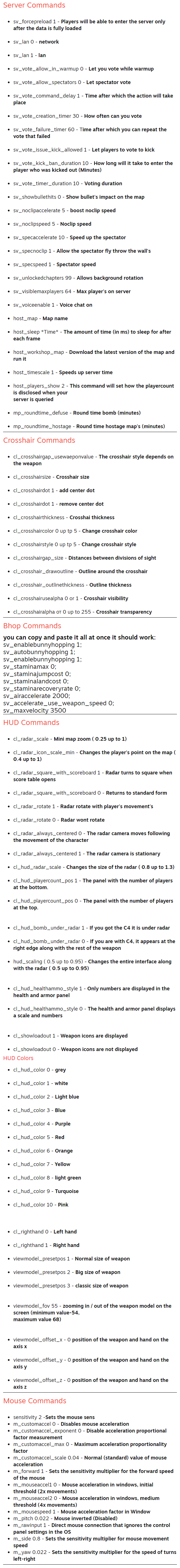 Server Commands sv_forcepreload 1 - Players will be able to enter the server only after the data is fully loaded  sv_lan 0 - network  sv_lan 1 - lan  sv_vote_allow_in_warmup 0 - Let you vote while warmup  sv_vote_allow_spectators 0 - Let spectator vote  sv_vote_command_delay 1 - Time after which the action will take place  sv_vote_creation_timer 30 - How often can you vote  sv_vote_failure_timer 60 - Time after which you can repeat the vote that failed  sv_vote_issue_kick_allowed 1 - Let players to vote to kick  sv_vote_kick_ban_duration 10 - How long will it take to enter the player who was kicked out (Minutes)  sv_vote_timer_duration 10 - Voting duration  sv_showbullethits 0 - Show bullet's impact on the map  sv_noclipaccelerate 5 - boost noclip speed  sv_noclipspeed 5 - Noclip speed  sv_specaccelerate 10 - Speed up the spectator  sv_specnoclip 1 - Allow the spectator fly throw the wall's  sv_specspeed 1 - Spectator speed  sv_unlockedchapters 99 - Allows background rotation  sv_visiblemaxplayers 64 - Max player's on server  sv_voiceenable 1 - Voice chat on  host_map - Map name  host_sleep *Time* - The amount of time (in ms) to sleep for after each frame  host_workshop_map - Download the latest version of the map and run it  host_timescale 1 - Speeds up server time  host_players_show 2 - This command will set how the playercount is disclosed when your server is queried  mp_roundtime_defuse - Round time bomb (minutes)  mp_roundtime_hostage - Round time hostage map's (minutes) Crosshair Commands cl_crosshairgap_usewaeponvalue - The crosshair style depends on the weapon  cl_crosshairsize - Crosshair size  cl_crosshairdot 1 - add center dot  cl_crosshairdot 1 - remove center dot  cl_crosshairthickness - Crosshai thickness  cl_crosshaircolor 0 up tp 5 - Change crosshair color  cl_crosshairstyle 0 up tp 5 - Change crosshair style  cl_crosshairgap_size - Distances between divisions of sight  cl_crosshair_drawoutline - Outline around the crosshair  cl_crosshair_outlinethickness - Outline thickness  cl_crosshairusealpha 0 or 1 - Crosshair visibility  cl_crosshairalpha от 0 up to 255 - Crosshair transparency Bhop Commands you can copy and paste it all at once it should work: sv_enablebunnyhopping 1; sv_autobunnyhopping 1; sv_enablebunnyhopping 1; sv_staminamax 0; sv_staminajumpcost 0; sv_staminalandcost 0; sv_staminarecoveryrate 0; sv_airaccelerate 2000; sv_accelerate_use_weapon_speed 0; sv_maxvelocity 3500 HUD Commands cl_radar_scale - Mini map zoom ( 0.25 up to 1)  cl_radar_icon_scale_min - Changes the player's point on the map ( 0.4 up to 1)  cl_radar_square_with_scoreboard 1 - Radar turns to square when score table opens  cl_radar_square_with_scoreboard 0 - Returns to standard form  cl_radar_rotate 1 - Radar rotate with player's movement's  cl_radar_rotate 0 - Radar wont rotate  cl_radar_always_centered 0 - The radar camera moves following the movement of the character  cl_radar_always_centered 1 - The radar camera is stationary  cl_hud_radar_scale - Changes the size of the radar ( 0.8 up to 1.3)  cl_hud_playercount_pos 1 - The panel with the number of players at the bottom.  cl_hud_playercount_pos 0 - The panel with the number of players at the top.   cl_hud_bomb_under_radar 1 - If you got the C4 it is under radar  cl_hud_bomb_under_radar 0 - If you are with C4, it appears at the right edge along with the rest of the weapon  hud_scaling ( 0.5 up to 0.95) - Changes the entire interface along with the radar ( 0.5 up to 0.95)   cl_hud_healthammo_style 1 - Only numbers are displayed in the health and armor panel  cl_hud_healthammo_style 0 - The health and armor panel displays a scale and numbers   cl_showloadout 1 - Weapon icons are displayed  cl_showloadout 0 - Weapon icons are not displayed HUD Colors cl_hud_color 0 - grey  cl_hud_color 1 - white  cl_hud_color 2 - Light blue  cl_hud_color 3 - Blue  cl_hud_color 4 - Purple  cl_hud_color 5 - Red  cl_hud_color 6 - Orange  cl_hud_color 7 - Yellow  cl_hud_color 8 - light green  cl_hud_color 9 - Turquoise  cl_hud_color 10 - Pink    cl_righthand 0 - Left hand  cl_righthand 1 - Right hand  viewmodel_presetpos 1 - Normal size of weapon  viewmodel_presetpos 2 - Big size of weapon  viewmodel_presetpos 3 - classic size of weapon   viewmodel_fov 55 - zooming in / out of the weapon model on the screen (minimum value-54, maximum value 68)   viewmodel_offset_x - 0 position of the weapon and hand on the axis х  viewmodel_offset_y - 0 position of the weapon and hand on the axis у  viewmodel_offset_z - 0 position of the weapon and hand on the axis z Mouse Commands sensitivity 2 -Sets the mouse sens m_customaccel 0 - Disables mouse acceleration m_customaccel_exponent 0 - Disable acceleration proportional factor measurement m_customaccel_max 0 - Maximum acceleration proportionality factor m_customaccel_scale 0.04 - Normal (standard) value of mouse acceleration m_forward 1 - Sets the sensitivity multiplier for the forward speed of the mouse m_mouseaccel1 0 - Mouse acceleration in windows, initial threshold (2x movements) m_mouseaccel2 0 - Mouse acceleration in windows, medium threshold (4x movements) m_mousespeed 1 - Mouse acceleration factor in Window m_pitch 0.022 - Mouse inverted (Disabled) m_rawinput 1 - Direct mouse connection that ignores the control panel settings in the OS m_side 0.8 - Sets the sensitivity multiplier for mouse movement speed m_yaw 0.022 - Sets the sensitivity multiplier for the speed of turns left-right