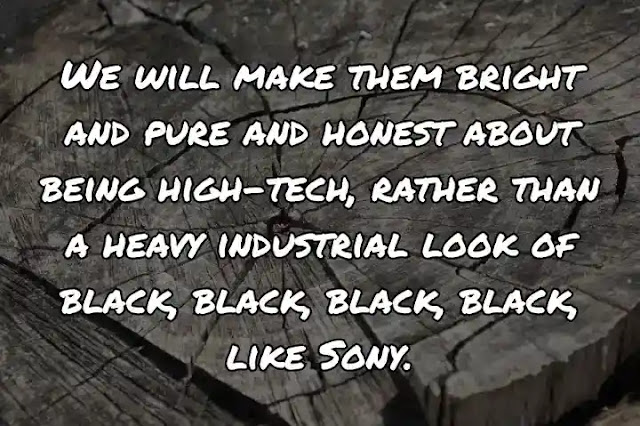 We will make them bright and pure and honest about being high-tech, rather than a heavy industrial look of black, black, black, black, like Sony.