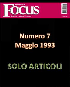 Focus. Scoprire e capire il mondo 7 - Maggio 1993 | ISSN 1122-3308 | TRUE PDF | Mensile | Scienza | Attualità | Tecnologia | Spazio
Focus rivista di taglio divulgativo, si prefigge di «mettere a fuoco» il mondo della scienza e l'attualità, da cui appunto il nome «focus», che in latino significa mettere a fuoco, riferito a lenti. Focus pubblica articoli di scienza, di problematiche sociali e periodicamente realizza sondaggi di opinione su temi attuali. Inoltre periodicamente vengono pubblicati articoli di storia, salute, approfondimenti, tecnologia, sport, animali, natura, spazio e comportamento.