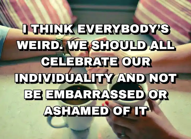 I think everybody’s weird. We should all celebrate our individuality and not be embarrassed or ashamed of it