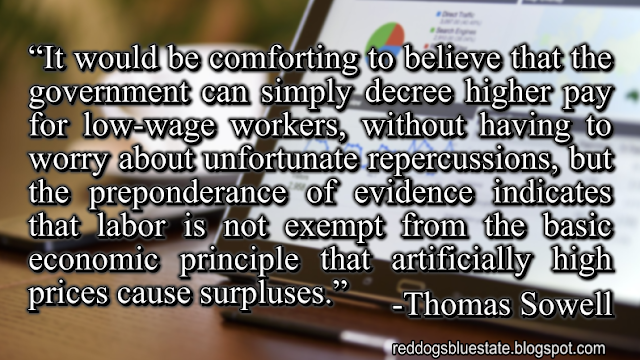 “It would be comforting to believe that the government can simply decree higher pay for low-wage workers, without having to worry about unfortunate repercussions, but the preponderance of evidence indicates that labor is not exempt from the basic economic principle that artificially high prices cause surpluses.” -Thomas Sowell