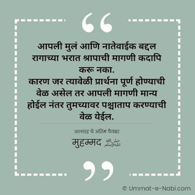 आपली मुलं आणि नातेवाईक बद्दल रागाच्या भरात श्रापाची मागणी कदापि करू नका. कारण जर त्यावेळी प्रार्थना पूर्ण होण्याची वेळ असेल तर आपली मागणी मान्य । होईल नंतर तुमच्यावर पश्चाताप करण्याची वेळ येईल. [अल्लाह चे अंतिम पैगंबर मुहम्मद ﷺ]