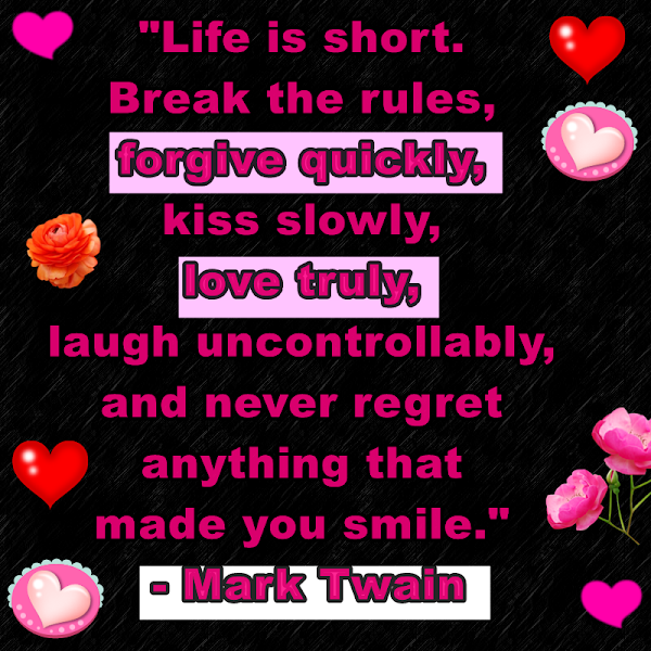 Life is short. Break the rules, forgive quickly, kiss slowly, love truly, laugh uncontrollably, and never regret anything that made you smile. Mark Twain