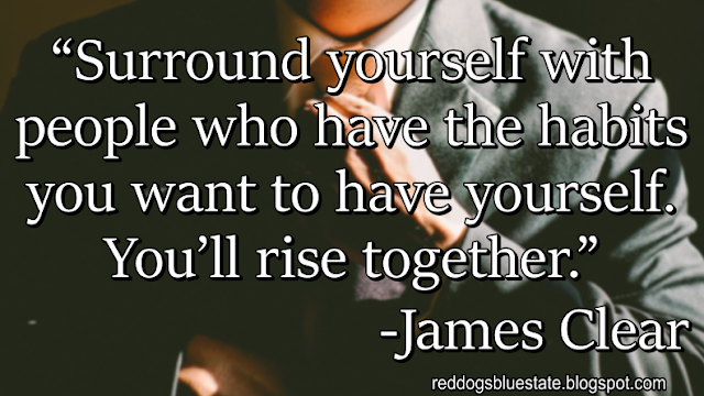 “Surround yourself with people who have the habits you want to have yourself. You’ll rise together.” -James Clear