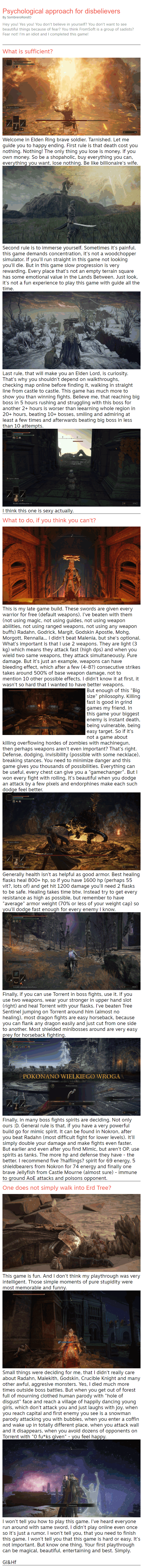 Psychological approach for disbelievers By SombreroRondO Hey you! Yes you! You don't believe in yourself? You don't want to see beautiful things because of fear? You think FromSoft is a group of sadists? Fear not! I'm an idiot and I completed this game! What is sufficient?  Welcome in Elden Ring brave soldier. Tarnished. Let me guide you to happy ending. First rule is that death cost you nothing. Nothing! The only thing you lose is money. If you own money. So be a shopaholic, buy everything you can, everything you want, lose nothing. Be like billionaire's wife.  Second rule is to immerse yourself. Sometimes it's painful, this game demands concentration, it's not a woodchopper simulator. If you'll run straight in this game not looking you'll die. But in this game slow progression is very rewarding. Every place that's not an empty terrain square has some emotional value in the Lands Between. Just look, it's not a fun experience to play this game with guide all the time.  Last rule, that will make you an Elden Lord, is curiosity. That's why you shouldn't depend on walkthroughs, checking map online before finding it, walking in straight line from castle to castle. This game has much more to show you than winning fights. Believe me, that reaching big boss in 5 hours rushing and struggling with this boss for another 2+ hours is worser than leearning whole region in 20+ hours, beating 10+ bosses, smiling and admiring at least a few times and afterwards beating big boss in less than 10 attempts.  I think this one is sexy actually. What to do, if you think you can't? This is my late game build. These swords are given every warrior for free (default weapons). I've beaten with them (not using magic, not using guides, not using weapon abilities, not using ranged weapons, not using any weapon buffs) Radahn, Godrick, Margit, Godskin Apostle, Mohg, Morgott, Rennalla... I didn't beat Malenia, but she's optional. What's important is that I use 2 weapons. They are light (3 kg) which means they attack fast (high dps) and when you wield two same weapons, they attack simultaneously. Pure damage. But it's just an example, weapons can have bleeding effect, which after a few (4-8?) consecutive strikes takes around 500% of base weapon damage, not to mention 10 other possible effects. I didn't know it at first, it wasn't so hard that I wanted to have better weapons. But enough of this "Big size" philosophy. Killing fast is good in grind games my friend. In this game your biggest enemy is instant death, being vulnerable, being easy target. So if it's not a game about killing overflowing hordes of zombies with machinegun, then perhaps weapons aren't even important? That's right. Defense, dodging, invisibility (possible with some necklace), breaking stances. You need to minimize danger and this game gives you thousands of possibilities. Everything can be useful, every chest can give you a "gamechanger". But I won every fight with rolling, It's beautiful when you dodge an attack by a few pixels and endorphines make each such dodge feel better.  Generally health isn't as helpful as good armor. Best healing flasks heal 800+ hp, so if you have 1600 hp (perhaps 55 vit?, lots of) and get hit 1200 damage you'll need 2 flasks to be safe. Healing takes time btw. Instead try to get every resistance as high as possible, but remember to have "average" armor weight (70% or less of your weight cap) so you'll dodge fast enough for every enemy I know. Finally, if you can use Torrent in boss fights, use it. If you use two weapons, wear your stronger in upper hand slot (right) and heal Torrent with your flasks. I've beaten Tree Sentinel jumping on Torrent around him (almost no healing), most dragon fights are easy horseback, because you can flank any dragon easily and just cut from one side to another. Most shielded minibosses around are very easy prey for horseback fighting.  Finally, in many boss fights spirits are deciding. Not only ours :D. General rule is that, if you have a very powerful build go for mimic spirit. It can be found in Nokron, after you beat Radahn (most difficult fight for lower levels). It'll simply double your damage and make fights even faster. But earlier and even after you find Mimic, but aren't OP, use spirits as tanks. The more hp and defense they have - the better. I recommend five ?halflings? spirit for 69 energy, 5 shieldbearers from Nokron for 74 energy and finally one brave Jellyfish from Castle Mourne (almost sure) - immune to ground AoE attacks and poisons opponent. One does not simply walk into Erd Tree? This game is fun. And I don't think my playthrough was very intelligent. Those simple moments of pure stupidity were most memorable and funny. Small things were deciding for me, that I didn't really care about Radahn, Malekith, Godskin, Crucible Knight and many other awful, aggresive monsters. Yes, I died much more times outside boss battles. But when you get out of forest full of mourning clothed human parody with "hole of disgust" face and reach a village of happily dancing young girls, which don't attack you and just laughs with joy, when you reach capital and first enemy you see is a snowman parody attacking you with bubbles, when you enter a coffin and wake up in totally different place, when you attack wall and it disappears, when you avoid dozens of opponents on Torrent with "0 fu*ks given" - you feel happy. I won't tell you how to play this game. I've heard everyone run around with same sword, I didn't play online even once so it's just a rumor. I won't tell you, that you need to finish this game. I won't tell you that this game is hard or easy. It's not important. But know one thing. Your first playthrough can be magical, beautiful, entertaining and best. Simply.