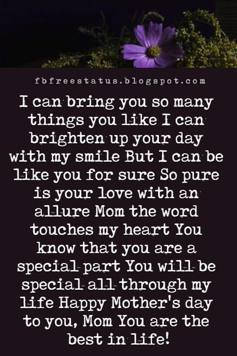 happy mothers day messages, I can bring you so many things you like I can brighten up your day with my smile But I can be like you for sure So pure is your love with an allure Mom the word touches my heart You know that you are a special part You will be special all through my life Happy Mother's day to you, Mom You are the best in life!