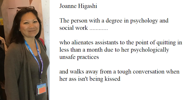 Joanne Higashi, the person with degrees in psychology and social work who alienates assistants in less than one month due to her psychologically unsafe practices, and walks away from a tough conversation when her ass isn't being kissed!