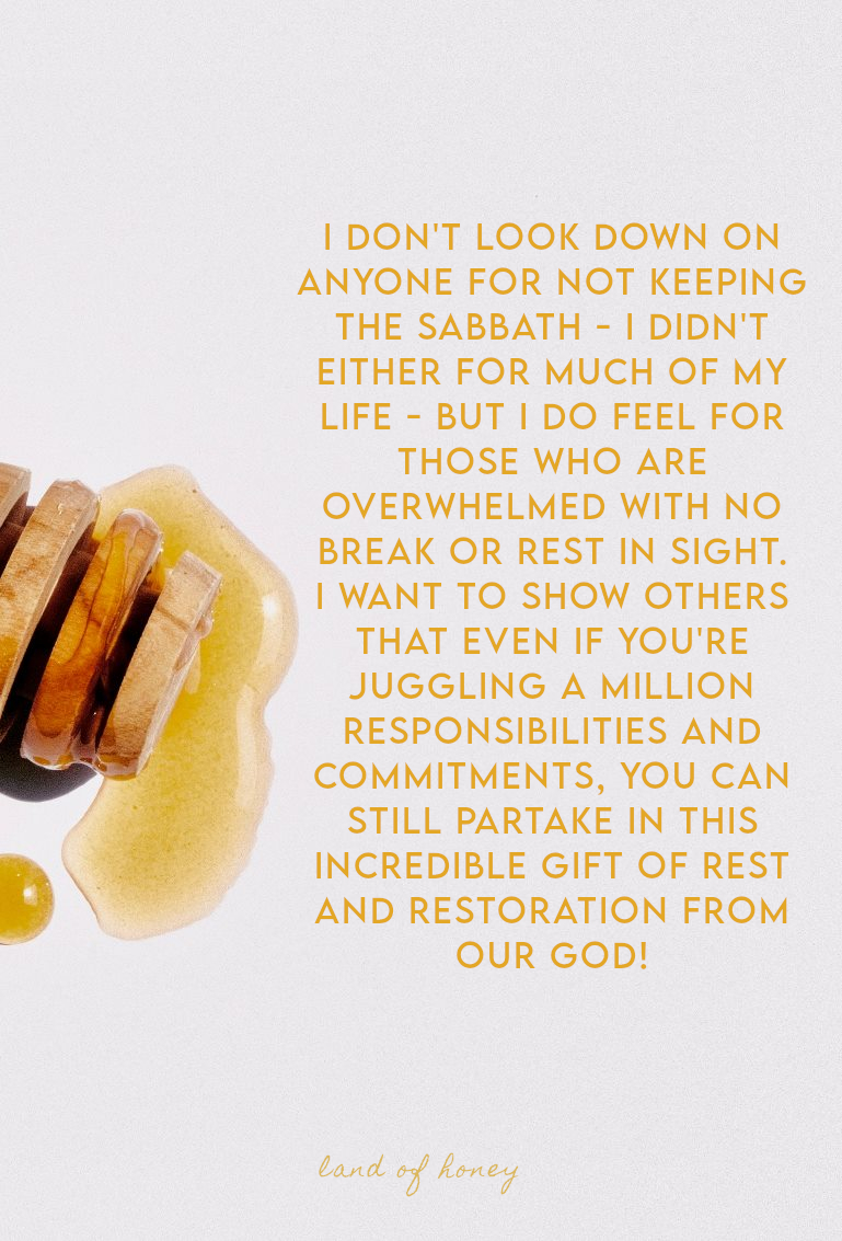 I don't look down on anyone for not keeping the Sabbath - I didn't either for much of my life - but I do feel for those who are overwhelmed with no break or rest in sight. I want to show others that even if you're juggling a million responsibilities and commitments, you can still partake in this incredible gift of rest and restoration from our God! | Land of Honey