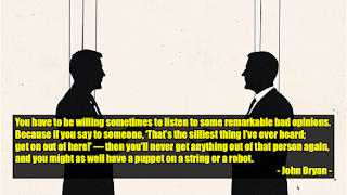 You have to be willing sometimes to listen to some remarkable bad opinions. Because if you say to someone, ‘That’s the silliest thing I’ve ever heard; get on out of here!’ — then you'll never get anything out of that person again, and you might as well have a puppet on a string or a robot.  - John Bryan -