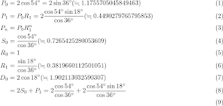 \begin{eqnarray}
P_0 & = & 2 \cos 54^\circ = 2 \sin 36^\circ (\fallingdotseq 1.1755705045849463) \\
P_1 & = & P_0 R_1 = 2  \frac{\cos 54^\circ \sin 18^\circ} { \cos 36^\circ}(\fallingdotseq 0.4490279765795853) \\
P_n & = & P_0 R_1^{n} \\
S_0 & = & \frac{\cos 54^\circ} {\cos 36^\circ}(\fallingdotseq 0.7265425280053609)\\
R_0 & = & 1 \\
R_1 & = & \frac{\sin 18^\circ} {\cos 36^\circ}(\fallingdotseq 0.3819660112501051) \\
D_0 & = & 2 \cos 18^\circ (\fallingdotseq 1.902113032590307)\\
  & = & 2 S_0 + P_1 = 2 \frac {\cos 54^\circ}{ \cos 36^\circ}  + 2  \frac{\cos 54^\circ \sin 18^\circ} { \cos 36^\circ}  \\
\end{eqnarray}