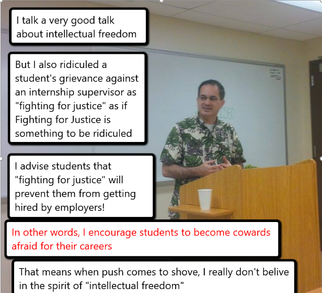 I talk a very good talk about intellectual freedom, but I also ridiculed a student's grievance against internship supervisor as "fighting for justice" as if that's something to be ridiculed. I advise students that "fighting for justice" will prevent them from getting hired by employers! In other words, I encourage students to become cowards afraid for their careers. That means when push come to shove, I really don't believe in the spirit of intellectual freedom.