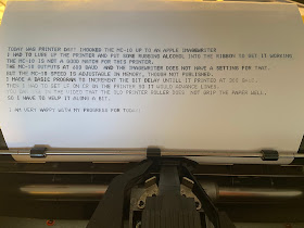 TODAY WAS PRINTER DAY! I HOOKED THE MC-10 UP TO AN APPLE IMAGEWRITER. I HAD TO LUBE UP THE PRINTER AND PUT SOME RUBBING ALCOHOL INTO THE RIBBON TO GET IT WORKING. THE MC-10 IS NOT A GOOD MATCH FOR THIS PRINTER. THE MC-10 OUTPUTS AT 600 BAUD  AND THE IMAGEWRITER DOES NOT HAVE A SETTING FOR THAT. BUT THE MC-10 SPEED IS ADJUSTABLE IN MEMORY, THOUGH NOT PUBLISHED. I MADE A BASIC PROGRAM TO INCREMENT THE BIT DELAY UNTIL IT PRINTED AT 300 BAUD. THEN I HAD TO SET LF ON CR ON THE PRINTER SO IT WOULD ADVANCE LINES. YOU CAN SEE IN THE VIDEO THAT THE OLD PRINTER ROLLER DOES  NOT GRIP THE PAPER WELL, SO I HAVE TO HELP IT ALONG A BIT. I AM VERY HAPPY WITH MY PROGRESS FOR TODAY!