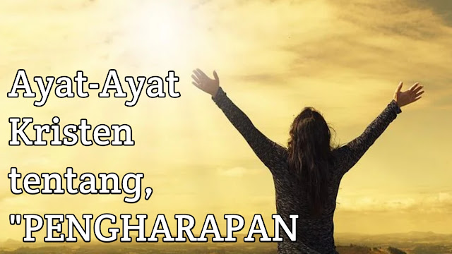 Topik Referensi.Kumpulan Ayat-Ayat Alkitab Kristen Tentang Pengharapan.Bagi Setiap Orang Yang percaya Akan Tuhan Maka Akan Beroleh Hidup Yang Kekal.Seperti Yang tertulis Dalam Matius 3:16 "Karena Begitu Besar Kasih Allah Akan Dunia Ini,Sehingga Ia Telah Mengaruniakan Anaknya Yang Tunggal,Supaya Setiap Orang Yang Percaya Kepadanya Tidak Binasa,Melainkan Beroleh Hidup Yang Kekal.     Ayat Alkitab Pengharapan     Tuhan Allah mengetahui Segala Sesuatu Apa Yang Umatnya rasakan,maupun kita Alami setiap saat.Allahmu,Dialah yang berjalan Disetiap Langkah Kaki mu.    Bagi kita kaum Nasrani,(Kristen)saya yakin kita sering mendengar Bunyi atau Membaca Firman ini,baik dengan Ayat Alkitab yang Mengatakan,"Kuatkan Dan Teguhkanlah hatimu,Janganlah Takut dan Jangan Gemetar karena mereka,Sebab Allahmu,Dialah Yang Berjalan Menyertai Engkau (Baca Ulangan 31:6).firman Tuhan dan rancangannya Yang indah akan di nubuatkan kepadamu.    Mengapa Kita perlu mengingat,mempelajari,menerapkan Ayat-Ayat Alkitab Tentang Pengharapan?      Harapan atau pengharapan (bahasa Latin: spes) merupakan salah satu dari tiga kebajikan teologal dalam tradisi Kristen. ... Sama seperti semua kebajikan, harapan timbul dari kemauan atau kehendak, bukan nafsu atau perasaan. "Orang Kristen yang berpengharapan mencari Allah bagi dirinya sendiri.      Banyak Umat Manusia Yang Putus Harapan,bukan tanpa alasan,melainkan karena Berbagai Situasi maupun keadaan Hidup itu sendiri,Baik itu kegalauan,kegagalan,putus asa dan masih banyak lagi hal-hal yang bisa membuat setiap manusia Mengalami Putus Pengharapan.    Nah,Untuk itulah pada Postingan Artikel kali ini,Blog Topik Referensi Akan Menuliskan Tentang Kumpulan Ayat Alkitab Kristen Tentang Pengharapan yang bisa kita renungkan maupun kita lakukan dalam pendalaman kerohanian kita    Supaya Kita Anak-Anak Tuhan Semakin memliki Hikmat dalam hidup,Pengharapan itu sangat Penting.Semoga dengan Ayat-Ayat ini Akan menjawab bagi Kita Tentang Ayat-Ayat Pengharapan Yang Tertulis Di Alkitab:    Kumpulan Ayat-Ayat Alkitab Kristen Tentang Pengharapan Mazmur 9:18 : Sebab bukan untuk seterusnya orang miskin dilupakan, bukan untuk selamanya hilang harapan orang sengsara.    Mazmur 31:17-18 : Kuda adalah harapan sia-sia untuk mencapai kemenangan, yang sekalipun besar ketangkasannya tidak dapat memberi keluputan. Sesungguhnya, mata Tuhan tertuju kepada mereka yang takut akan Dia, kepada mereka yang berharap akan kasih setia-Nya.    Mazmur 31:24 : Kuatkanlah dan teguhkanlah hatimu, hai semua orang yang berharap kepada Tuhan!    Mazmur 33:18 : Sesungguhnya, mata Tuhan tertuju kepada mereka yang takut akan Dia, kepada mereka yang berharap akan kasih setia-Nya.    Mazmur 42:5 : Mengapa engkau tertekan, hai jiwaku, dan gelisah di dalam diriku? Berharaplah kepada Allah! Sebab aku akan bersyukur lagi kepada-Nya, penolongku dan Allahku!    Mazmur 43:5 : Mengapa engkau tertekan, hai jiwaku, dan mengapa engkau gelisah di dalam diriku? Berharaplah kepada Allah! Sebab aku bersyukur lagi kepada-Nya, penolongku dan Allahku!    Mazmur 62:5 : Hanya pada Allah saja kiranya aku tenang, sebab dari pada-Nyalah harapanku.    Mazmur 62:10 : Janganlah percaya kepada pemerasan, janganlah menaruh harap yang sia-sia kepada perampasan apabila harta makin bertambah, janganlah hatimu melekat padanya.    Mazmur 71:5 : Sebab Engkaulah harapanku, ya Tuhan, kepercayaanku sejak masa muda, ya Allah.    Mazmur 119:146-148 : Aku berseru kepada-Mu; selamatkanlah aku! Aku hendak berpegang pada peringatan-peringatan-Mu. Pagi-pagi buta aku bangun dan berteriak minta tolong; aku berharap kepada firman-Mu. Aku bangun mendahului waktu jaga malam untuk merenungkan janji-Mu.    Mazmur 130:6 : Jjiwaku mengharapkan Tuhan lebih dari pada pengawal mengharapkan pagi, lebih dari pada pengawal mengharapkan pagi.    Mazmur 130:7 : Berharaplah kepada Tuhan, hai Israel! Sebab pada Tuhan ada kasih setia, dan Ia banyak sekali mengadakan pembebasan.    Mazmur 146:5 : Berbahagialah orang yang mempunyai Allah Yakub sebagai penolong, yang harapannya pada Tuhan, Allahnya.    Mazmur 147:11 : Tuhan senang kepada orang-orang yang taku akan Dia, kepada orang-orang yang berharap akan kasih setia-Nya.    Amsal 3:5-6 : Percayalah kepada Tuhan dengan segenap hatimu, dan janganlah bersandar kepada pengertianmu sendiri. Akuilah Dia dalam segala lakumu, maka Ia akan meluruskan jalanmu.    Amsal 10:28 : Harapan orang benar akan menjadi sukacita, tetapi harapan orang fasik menjadi sia-sia.    Amsal 11:23 : Keinginan orang benar mendatangkan bahagia semata-mata, harapan orang fasik mendatangkan murka.    Amsal 13:12 : Harapan yang tertunda menyedihkan hati, tetapi keinginan yang terpenuhi adalah pohon kehidupan.    Amsal 23:17 : Janganlah hatimu iri kepada orang-orang yang berdosa, tetapi takutlah akan Tuah senantiasa. Karena masa depan sungguh ada, dan harapanmu tidak akan hilang.    Amsal 23:18 : Karena masa depan sungguh ada dan harapanmu tidak akan hilang.    Amsal 24:16 : Sebab tujuh kali orang benar jatuh, namun ia bangun kembali, tetapi orang fasik akan roboh dalam bencana.    Amsal 26:12 : Jika engkau melihat orang menganggap dirinya bijak, harapan bagi orang bebal lebih banyak daripada bagi orang itu.    Amsal 29:20 : Kaulihat orang yang cepat dengan kata-katanya; harapan lebih banyak bagi orang bebal daripada bagi orang itu.    Roma 4:18 : Sebab sekalipun tidak ada dasar untuk berharap, namun Abraham berharap juga dan percaya, bahwa ia akan menjadi bapa banyak bangsa, menurut yang telah difirmankan” “Demikianlah banyaknya nanti keturunanmu.”    Roma 5:4-5 : Dan ketekunan menimbulkan tahan uji dan tahan uji menimbulkan pengharapan. Dan pengharapan tidak mengecewakan, karena kasih Allah telah dicurahkan di dalam hati kita oleh Roh Kudus yang telah dikaruniakan kepada kita.    Roma 8:24 : Sebab kita diselamatkan dalam pengharapan. Tetapi pengharapan yang dilihat, bukan pengharapan lagi; sebab bagaimana orang masih mengharapkan apa yang dilihatnya?    Roma 8:25 : Tetapi jika kita mengharapkan apa yang tidak kita lihat, kita menantikannya dengan tekun.    Roma 12:11 : Janganlah hendaknya kerajinanmu kendor, biarlah rohmu menyala-nyala dan layanilah Tuhan. Bersukacitalah dalam pengharapan, bersabarlah dalam kesesakan, dan bertekunlah dalam doa!    Yeremia 17:7-8 : Diberkatilah orang yang mengandalkan Tuhan, yang menaruh harapannya pada Tuhan! Ia akan seperti pohon yang ditanam di tepi air, yang merambatkan akar-akarnya ke tepi batang air, dan yang tidak mengalami datangnya panas terik, yang daunnya tetap hijau, yang tidak khawatir dalam tahun kering, dan yang tidak berhenti menghasilkan buah.    Yeremia 29:11 : Sebab aku ini mengetahui rancangan-rancangan apa yang ada pada-Ku mengenai kamu, demikianlah firman Tuhan, yaitu rancangan damai sejahtera dan bukan rancangan kecelakaan, untuk memberikan kepadamu hari depan yang penuh harapan.    Yesaya 2:22 : Jangan berharap pada manusia, sebab ia tidak lebih dari pada hembusan nafas, dan sebagai apakah ia dapat dianggap?    Yesaya 40:31 : Tetapi orang-orang yang menanti-nantikan Tuhan mendapat kekuatan baru: mereka seumpama rajawali yang naik terbang dengan kekuatan sayapnya; mereka berlari dan tidak menjadi lesu, mereka berjalan dan tidak menjadi lelah.    Yesaya 41:10 : Janganlah takut, sebab Aku menyertai engkau, janganlah bimbang, sebab Aki ini Allahmu; Aku akan meneguhkan, bahkan akan menolong engkau; Aku akan memegang engkau dengan tangan kanan-Ku yang membawa kemenangan.    Ulangan 31:6 : Kuatkan dan teguhkanlah hatimu, janganlah takut dan jangan gemetar karena mereka, sebab Tuhan, Allahmu, Dialah yang berjalan menyertai engkau; Ia tidak akan membiarkan engkau dan tidak akan meninggalkan engkau.    Kolose 1:5 : Oleh karena pengharapan, yang disediakan bagi kamu di sorga. Tentang pengjarapan itu telah lebih dahulu kamu dengar dalam firman kebenaran, yaitu Injil.    Kolose 1:27 : Kepada mereka Allah mau memberitahukan, betapa kaya dan mulianya rahasia itu di antara bangsa-bangsa lain, yaitu: Kristus ada di tengah-tengah kamu, Kristus yang adalah pengharapan akan kemuliaa!    Pengkhotbah 9:4 : Tetapi siap yang termasuk orang hidup mempunyai harapan, karena anjing yang hidup lebih baik dari pada singa yang mati.    Ibrani 6:19 : Pengharapan itu adalah sauh yang kuat dan aman bagi jiwa kita, yang telah dilabuhkan sampai ke belakang tabir.    Yohanes 3:2-3 : Saudara-saudaraku yang kekasih, sekarang kita adalah anak-anak Allah, tetapi belum nyata apa keadaan kita kelak; akan tetapi kita tahu, bahwa apabila Kristus menyatakan diri-Nya, kita akan menjadi sama seperti Dia, sebab kita akan melihat Dia dalam keadaan-Nya yang sebenarnya. Setiap orang yang menaruh pengharapan itu kepada-Nya, menyucikan diri sama seperti Dia yang adalah suci.    Ratapan 3:25 : Tuhan adalah baik bagi orang yang berharap kepada-Nya, bagi jiwa yang mencari Dia.    1 Korintus 13:13 : Demikian tinggal ketiga hal ini, yaitu iman, pengharapan dan kasih, dan yang paling besar di anataranya adalah kasih.    Tesalonika 4:13-14 : Selanjutnya kami tidak mau, saudara-saudara, bahwa kamu tidak mengetahui tentang mereka yang meninggal, supaya kamu jangan berdukacita seperti orang-orang lain yang tidak mempunyai pengharapan. Karena jikalau kita percaya, bahwa Yesus telah mati dan telah bangkit, maka kita percaya juga bahwa mereka yang telah meninggal dalam Yesus akan dikumpulkan Allah bersama-sama dengan Dia.      Mazmur 62:6    Hanya pada Allah saja kiranya aku tenang, sebab dari pada-Nyalah harapanku.    Ibrani 10:23    Marilah kita teguh berpegang pada pengakuan tentang pengharapan kita, sebab Ia, yang menjanjikannya, setia.    Roma 8:25    Tetapi jika kita mengharapkan apa yang tidak kita lihat, kita menantikannya dengan tekun.    Yesaya 41:10    Janganlah takut, sebab Aku menyertai engkau, janganlah bimbang, sebab Aku ini Allahmu; Aku akan meneguhkan, bahkan akan menolong engkau; Aku akan memegang engkau dengan tangan kanan-Ku yang membawa kemenangan.    Mazmur 33:18    Sesungguhnya, mata TUHAN tertuju kepada mereka yang takut akan Dia, kepada mereka yang berharap akan kasih setia-Nya,    Roma 8:24    Sebab kita diselamatkan dalam pengharapan. Tetapi pengharapan yang dilihat, bukan pengharapan lagi; sebab bagaimana orang masih mengharapkan apa yang dilihatnya?    Mazmur 43:5    Mengapa engkau tertekan, hai jiwaku, dan mengapa engkau gelisah di dalam diriku? Berharaplah kepada Allah! Sebab aku bersyukur lagi kepada-Nya, penolongku dan Allahku!    Roma 8:2    Roh, yang memberi hidup telah memerdekakan kamu dalam Kristus dari hukum dosa dan hukum maut.    Kolose 1:5    Oleh karena pengharapan, yang disediakan bagi kamu di sorga. Tentang pengharapan itu telah lebih dahulu kamu dengar dalam firman kebenaran, yaitu Injil.    Amsal 10:28    Harapan orang benar akan menjadi sukacita, tetapi harapan orang fasik menjadi sia-sia.    Amsal 13:12    Harapan yang tertunda menyedihkan hati, tetapi keinginan yang terpenuhi adalah pohon kehidupan.    Pengkhotbah 9:4    Tetapi siapa yang termasuk orang hidup mempunyai harapan, karena anjing yang hidup lebih baik dari pada singa yang mati.    Roma 5:4-5    Dan ketekunan menimbulkan tahan uji dan tahan uji menimbulkan pengharapan. Dan pengharapan tidak mengecewakan, karena kasih Allah telah dicurahkan di dalam hati kita oleh Roh Kudus yang telah dikaruniakan kepada kita.    Mazmur 146:5    Berbahagialah orang yang mempunyai Allah Yakub sebagai penolong, yang harapannya pada TUHAN, Allahnya.    Ibrani 6:19    Pengharapan itu adalah sauh yang kuat dan aman bagi jiwa kita, yang telah dilabuhkan sampai ke belakang tabir.    Mazmur 71:5    Sebab Engkaulah harapanku, ya Tuhan, kepercayaanku sejak masa muda, ya ALLAH.    Mazmur 130:7    Berharaplah kepada TUHAN, hai Israel! Sebab pada TUHAN ada kasih setia, dan Ia banyak kali mengadakan pembebasan.    Yeremia 29:11    Sebab Aku ini mengetahui rancangan-rancangan apa yang ada pada-Ku mengenai kamu, demikianlah firman TUHAN, yaitu rancangan damai sejahtera dan bukan rancangan kecelakaan, untuk memberikan kepadamu hari depan yang penuh harapan.    Amsal 11:7    Pengharapan orang fasik gagal pada kematiannya, dan harapan orang jahat menjadi sia-sia.    Ulangan 31:6    “Kuatkan dan teguhkanlah hatimu, janganlah takut dan jangan gemetar karena mereka, sebab TUHAN, Allahmu, Dialah yang berjalan menyertai engkau; Ia tidak akan membiarkan engkau dan tidak akan meninggalkan engkau.”    Itulah Ayat-ayat Alkitab Tentang Pengharapan Paling lengkap,Tuhan Berkata:Jadilah Tangan Kananku,maka kita diwajibkan Untuk selalu setia melayani Bapa,melalui Ayat Alkitab Pengharapan Ini,Akan memberi kita kekuatan,dan Kita tidak akan binasa tetapi akan beroleh hidup yang kekal.    Jadilah rancangan damai sejahtera dan bukan rancangan kecelakaan untuk memberikan kepadamu hari depan yang penuh harapan    Semoga Ayat Alkitab Ini semakin Membangun Iman Kita Setiap Saat,Tentunya Ayat Alkitab ini Akan Menjadi kan Kita Kuat,Selalu Berusaha,Penuh semangat Hidup,bersyukur dan Selalu Cinta Kasih Dan mencintai.    Ayat Alkitab Ini juga Mengajar kita Untuk,masa depan,Memotivasi sukses,Kesabaran,Berkat Memberi,dalam keluarga maupun Umum.Semoga Renungan Harian Alkitab Ini Menyertai kita Semua.AMIN