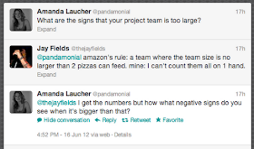 Amanda Laucher ‏@pandamonial
What are the signs that your project team is too large?

Jay Fields ‏@thejayfields
@pandamonial amazon's rule: a team where the team size is no larger than 2 pizzas can feed. mine: I can't count them all on 1 hand.

Amanda Laucher ‏@pandamonial
@thejayfields I get the numbers but how what negative signs do you see when it's bigger than that?