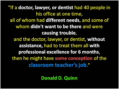 Donald D. Quinn If a doctor, lawyer, or dentist had 40 people in his office at one time,  all of whom had different needs, and some of whom didn't want to be there and were causing trouble,  and the doctor, lawyer, or dentist, without assistance, had to treat them all with professional excellence for 6 months,  then he might have some conception of the classroom teacher's job