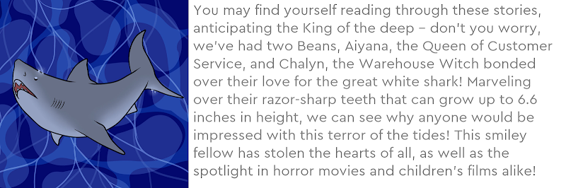 You may find yourself reading through these stories, anticipating the King of the deep – don’t you worry, we’ve had two Beans, Aiyana, the Queen of Customer Service, and Chalyn, the Warehouse Witch bonded over their love for the great white shark! Marveling over their razor-sharp teeth that can grow up to 6.6 inches in height, we can see why anyone would be impressed with this terror of the tides! This smiley fellow has stolen the hearts of all, as well as the spotlight in horror movies and children’s films alike!