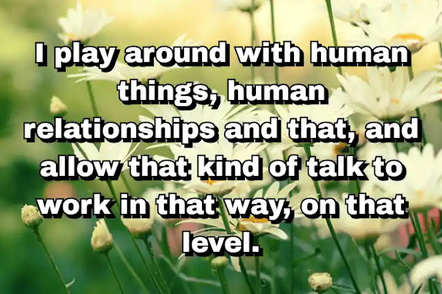 "I play around with human things, human relationships and that, and allow that kind of talk to work in that way, on that level." ~ Barry Levinson